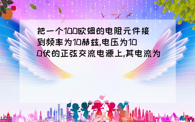 把一个100欧姆的电阻元件接到频率为10赫兹,电压为100伏的正弦交流电源上,其电流为