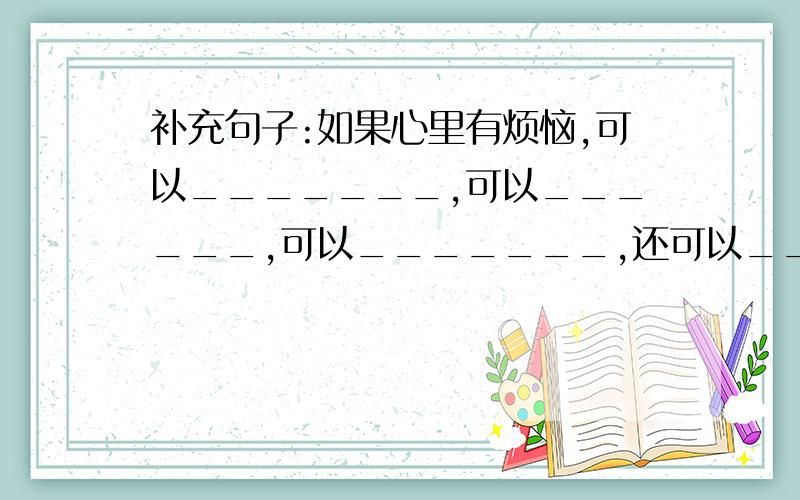 补充句子:如果心里有烦恼,可以_______,可以______,可以_______,还可以_______.