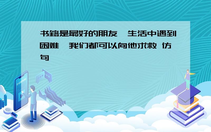 书籍是最好的朋友,生活中遇到困难,我们都可以向他求救 仿句