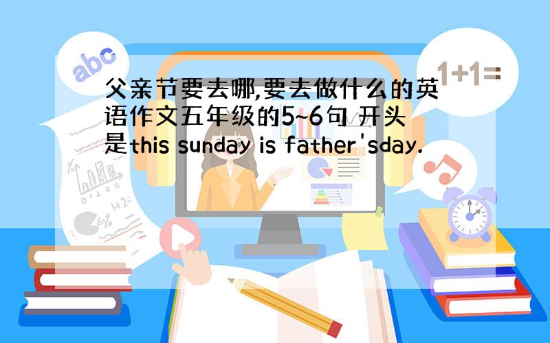 父亲节要去哪,要去做什么的英语作文五年级的5~6句 开头是this sunday is father'sday.