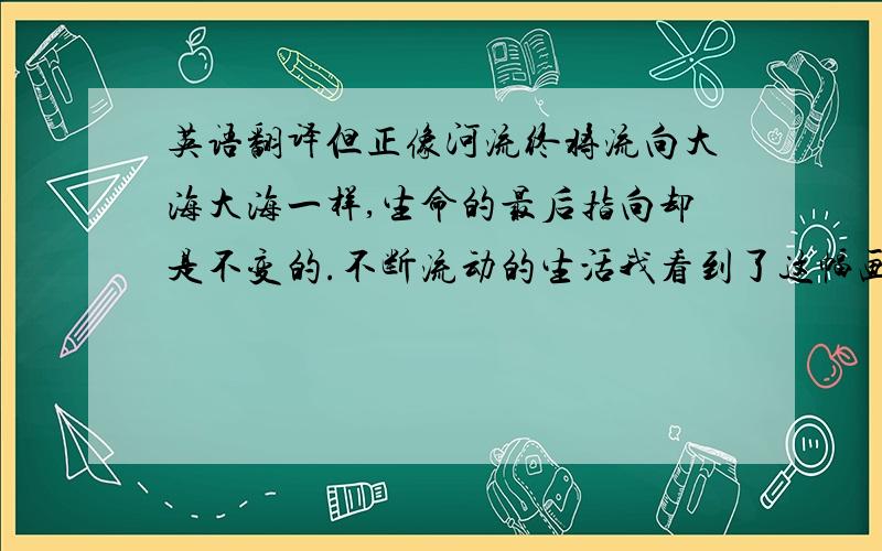 英语翻译但正像河流终将流向大海大海一样,生命的最后指向却是不变的.不断流动的生活我看到了这幅画背后的情感——XX用饱满,