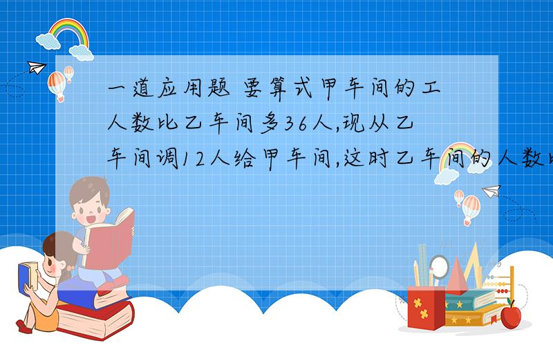 一道应用题 要算式甲车间的工人数比乙车间多36人,现从乙车间调12人给甲车间,这时乙车间的人数比甲车间少2／3.甲车间现