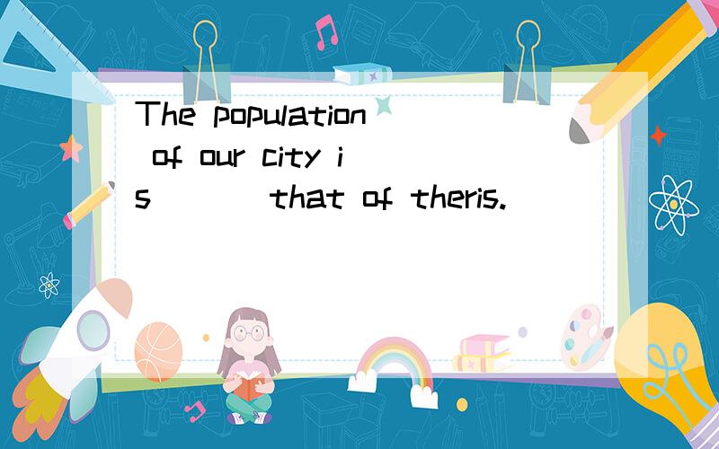 The population of our city is [ ] that of theris.