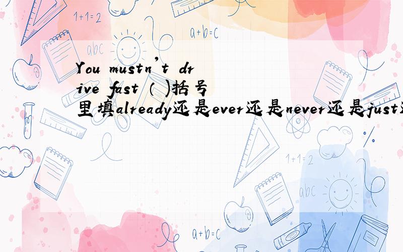 You mustn't drive fast （ )括号里填already还是ever还是never还是just还是ye