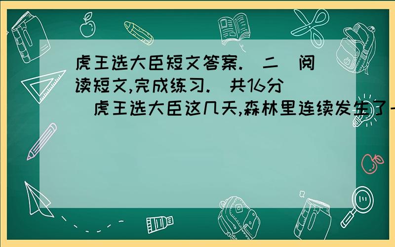 虎王选大臣短文答案.（二）阅读短文,完成练习.（共16分）虎王选大臣这几天,森林里连续发生了一些抢劫事件,弄得森林之王—