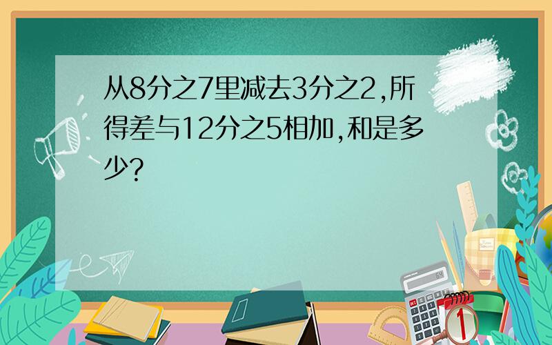 从8分之7里减去3分之2,所得差与12分之5相加,和是多少?