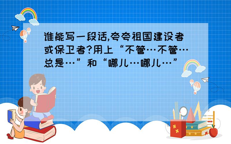 谁能写一段话,夸夸祖国建设者或保卫者?用上“不管…不管…总是…”和“哪儿…哪儿…”