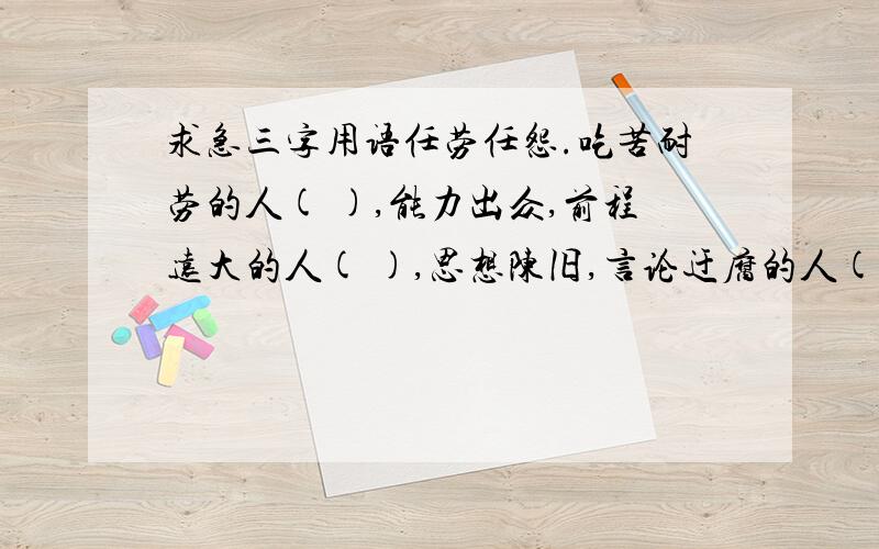 求急三字用语任劳任怨.吃苦耐劳的人( ),能力出众,前程远大的人( ),思想陈旧,言论迂腐的人( ),