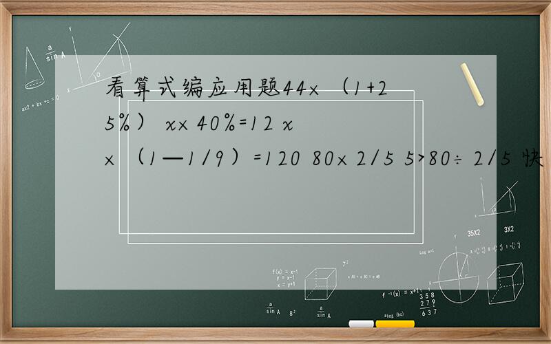 看算式编应用题44×（1+25%） x×40%=12 x×（1—1/9）=120 80×2/5 5>80÷2/5 快