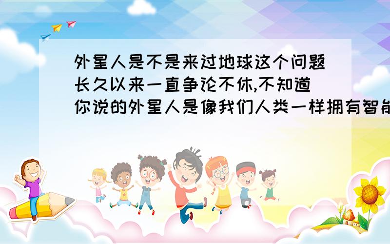 外星人是不是来过地球这个问题长久以来一直争论不休,不知道你说的外星人是像我们人类一样拥有智能一样的高级生物还是像细胞,细