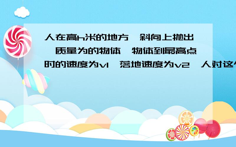 人在高h米的地方,斜向上抛出一质量为的物体,物体到最高点时的速度为v1,落地速度为v2,人对这个物体做的功为?“人对这个