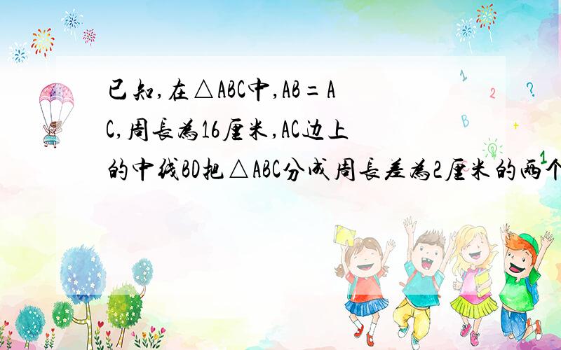 已知,在△ABC中,AB=AC,周长为16厘米,AC边上的中线BD把△ABC分成周长差为2厘米的两个三角形,求△ABC各