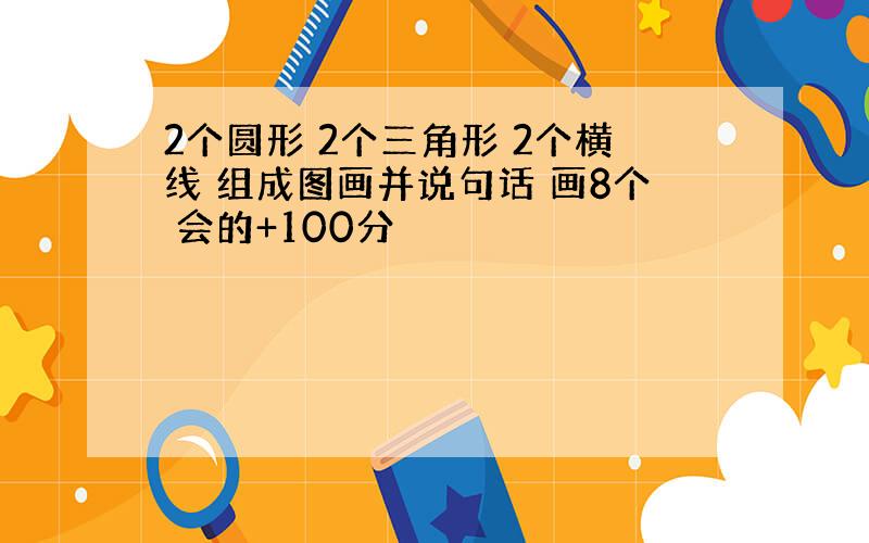 2个圆形 2个三角形 2个横线 组成图画并说句话 画8个 会的+100分