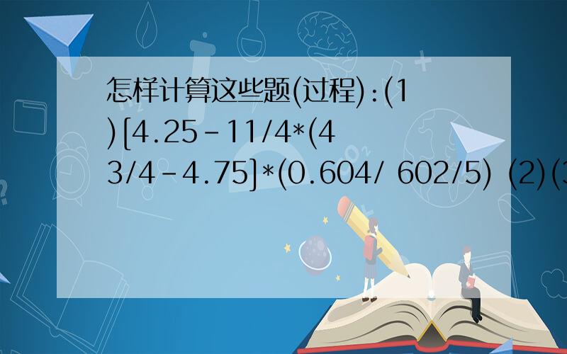 怎样计算这些题(过程):(1)[4.25-11/4*(43/4-4.75]*(0.604/ 602/5) (2)(36-