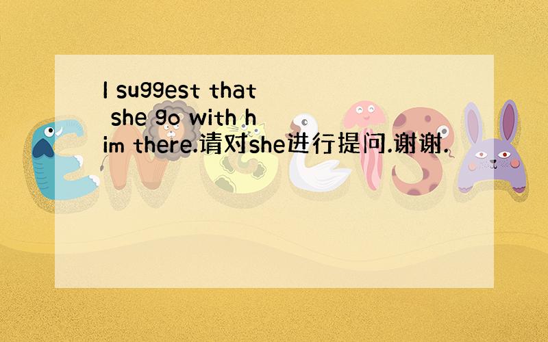 I suggest that she go with him there.请对she进行提问.谢谢.