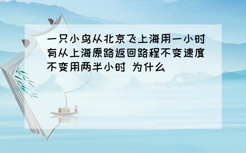 一只小鸟从北京飞上海用一小时有从上海原路返回路程不变速度不变用两半小时 为什么