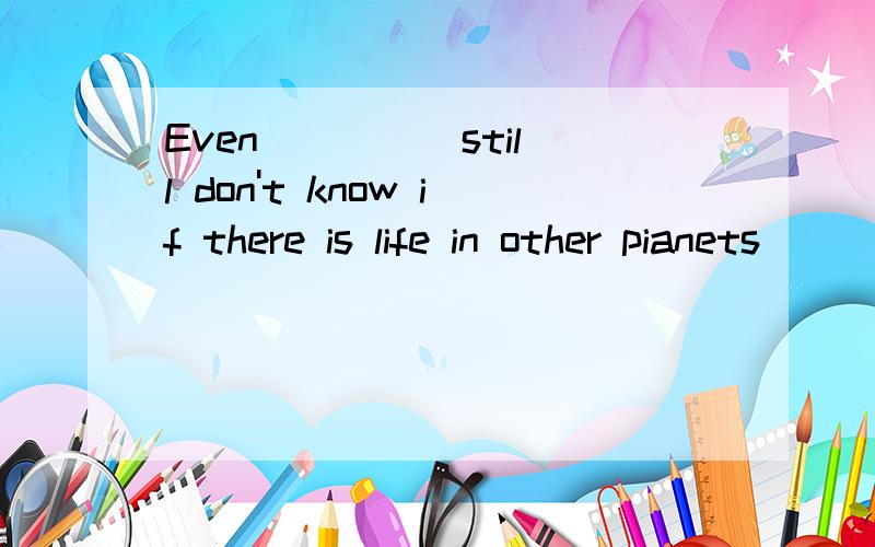 Even ____ still don't know if there is life in other pianets