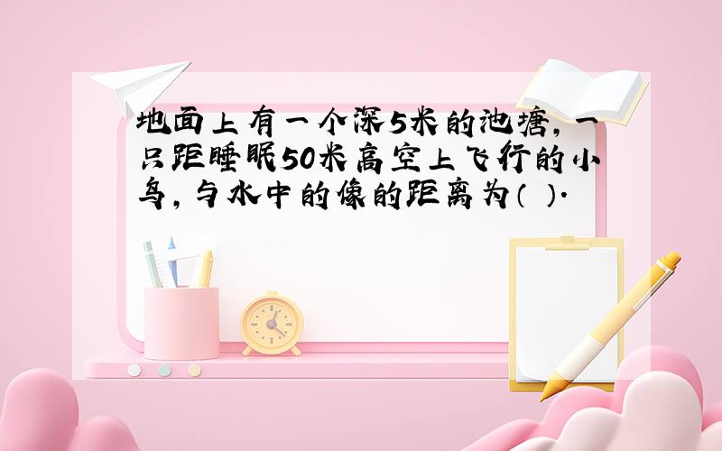 地面上有一个深5米的池塘,一只距睡眠50米高空上飞行的小鸟,与水中的像的距离为（ ）.