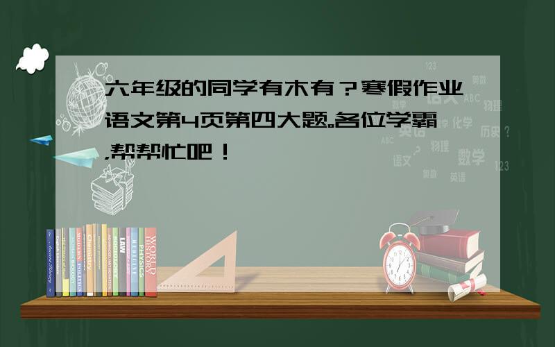 六年级的同学有木有？寒假作业语文第4页第四大题。各位学霸，帮帮忙吧！