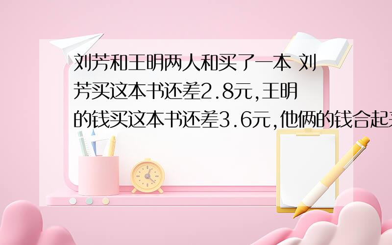 刘芳和王明两人和买了一本 刘芳买这本书还差2.8元,王明的钱买这本书还差3.6元,他俩的钱合起来买这本书还多0.6元.这