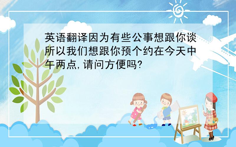 英语翻译因为有些公事想跟你谈所以我们想跟你预个约在今天中午两点,请问方便吗?