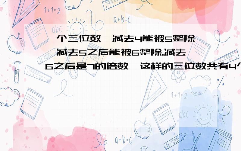 一个三位数,减去4能被5整除,减去5之后能被6整除.减去6之后是7的倍数,这样的三位数共有4个,它们之和