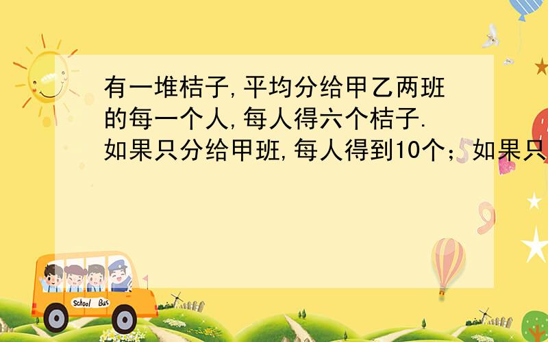 有一堆桔子,平均分给甲乙两班的每一个人,每人得六个桔子.如果只分给甲班,每人得到10个；如果只分给乙班,每人分几个?要算