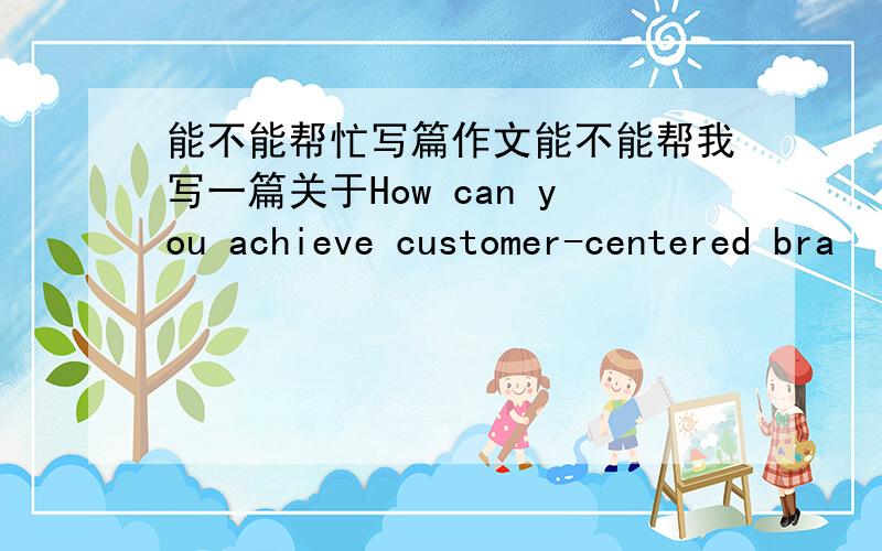 能不能帮忙写篇作文能不能帮我写一篇关于How can you achieve customer-centered bra