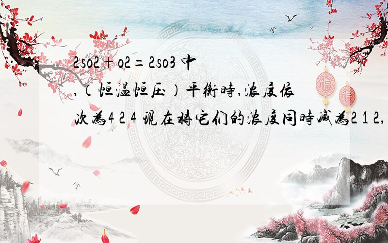 2so2+o2=2so3 中,（恒温恒压）平衡时,浓度依次为4 2 4 现在将它们的浓度同时减为2 1 2,问平衡如何移