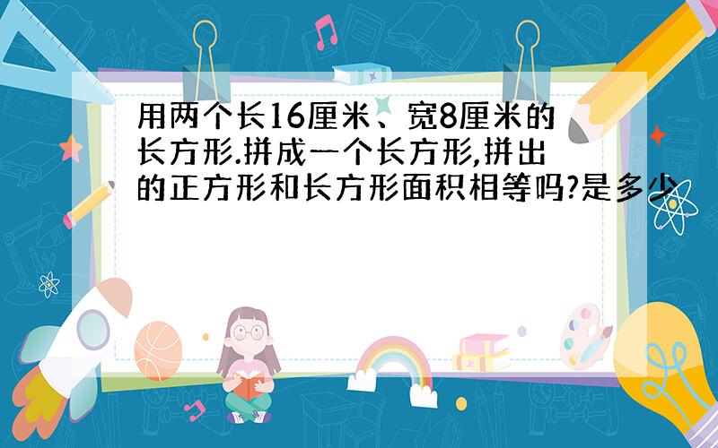 用两个长16厘米、宽8厘米的长方形.拼成一个长方形,拼出的正方形和长方形面积相等吗?是多少