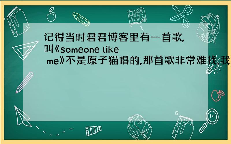 记得当时君君博客里有一首歌,叫《someone like me》不是原子猫唱的,那首歌非常难找,我现在好想再听,有哪位大