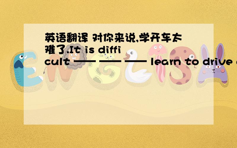 英语翻译 对你来说,学开车太难了.It is difficult —— —— —— learn to drive a c