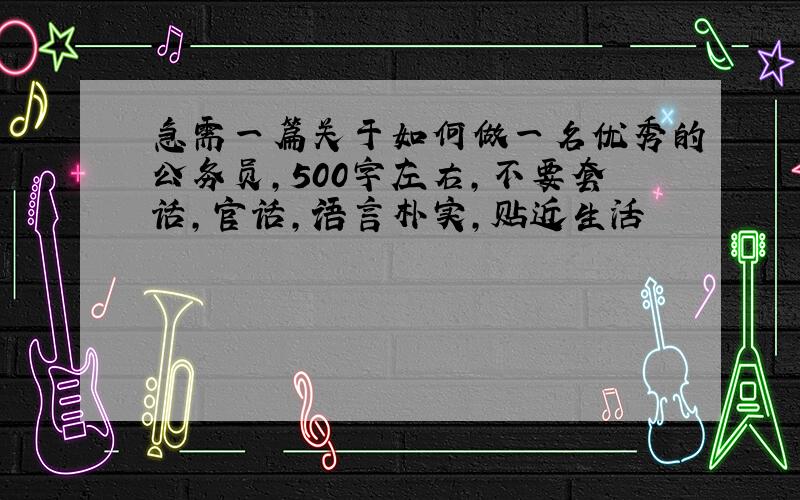 急需一篇关于如何做一名优秀的公务员,500字左右,不要套话,官话,语言朴实,贴近生活