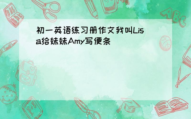 初一英语练习册作文我叫Lisa给妹妹Amy写便条