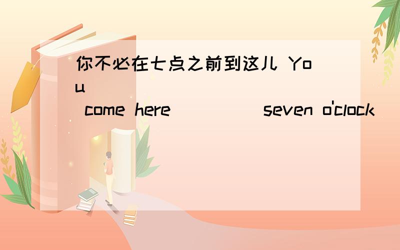 你不必在七点之前到这儿 You ___ ___ ____ come here ____ seven o'clock