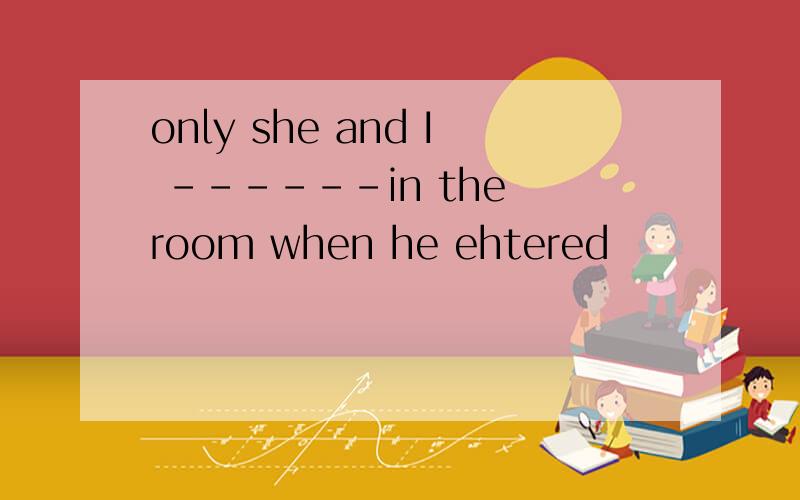 only she and I ------in the room when he ehtered