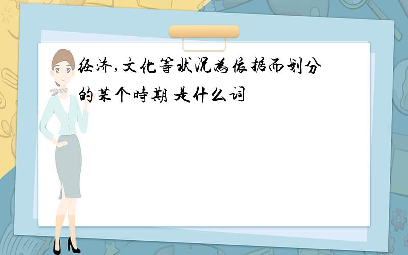 经济,文化等状况为依据而划分的某个时期 是什么词