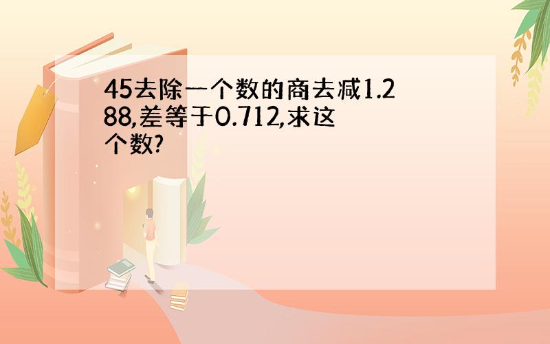 45去除一个数的商去减1.288,差等于0.712,求这个数?