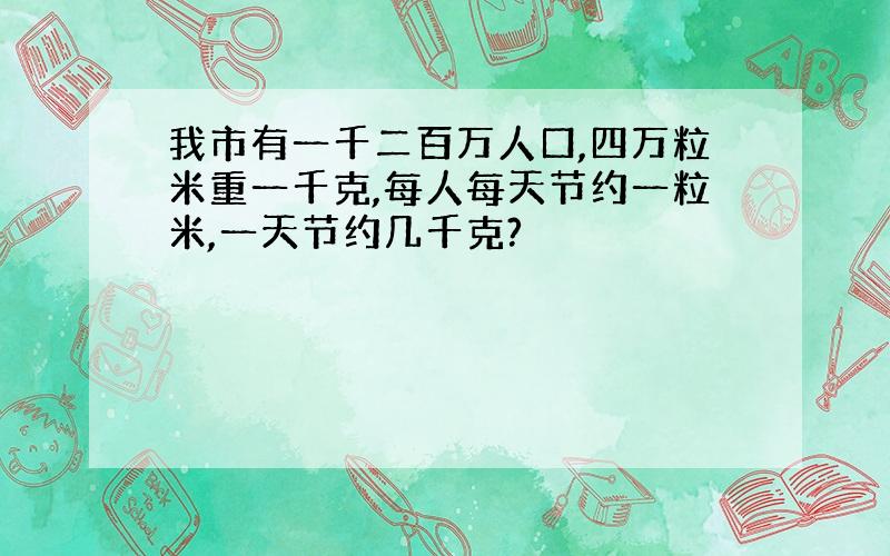 我市有一千二百万人口,四万粒米重一千克,每人每天节约一粒米,一天节约几千克?