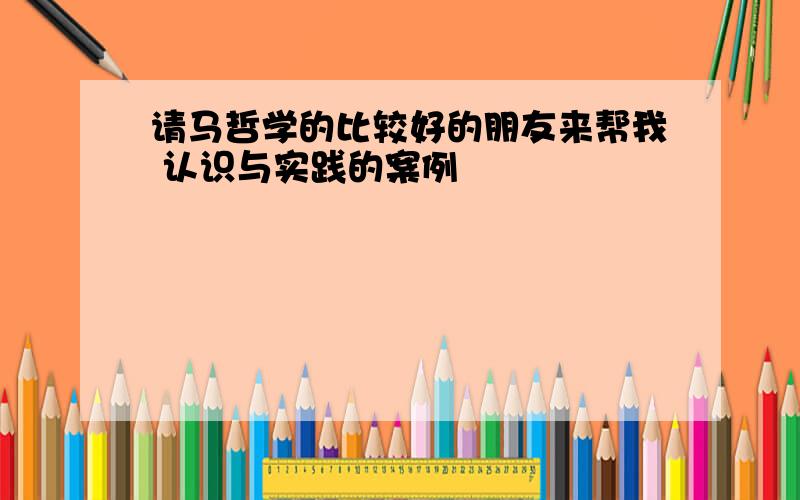 请马哲学的比较好的朋友来帮我 认识与实践的案例