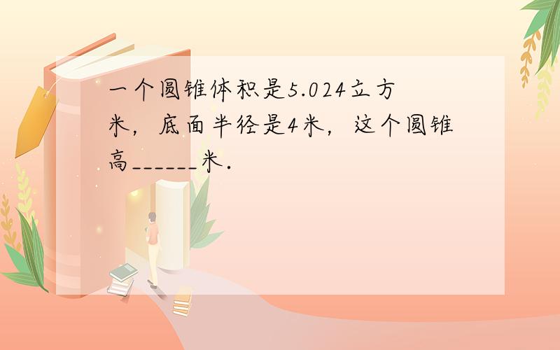 一个圆锥体积是5.024立方米，底面半径是4米，这个圆锥高______米．