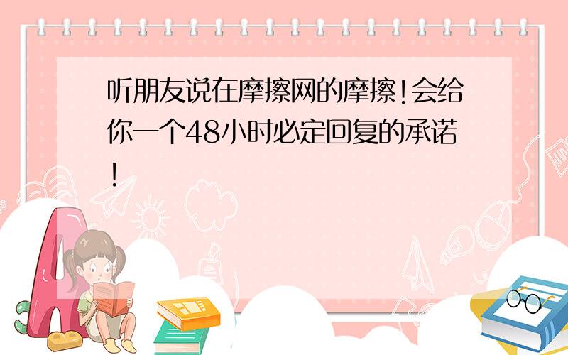 听朋友说在摩擦网的摩擦!会给你一个48小时必定回复的承诺!