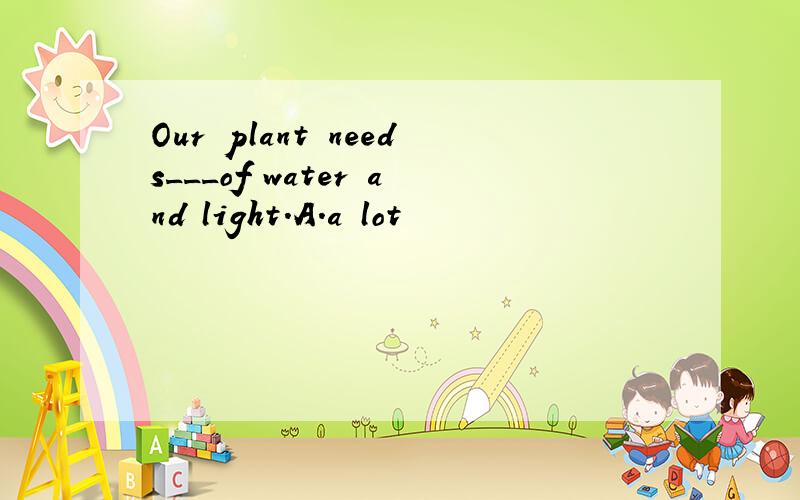 Our plant needs___of water and light.A.a lot