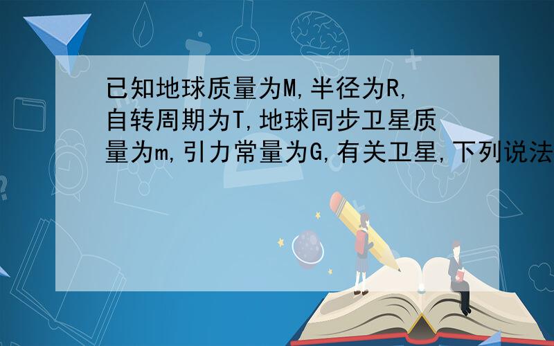 已知地球质量为M,半径为R,自转周期为T,地球同步卫星质量为m,引力常量为G,有关卫星,下列说法正确的是﹙ ﹚ A、卫星