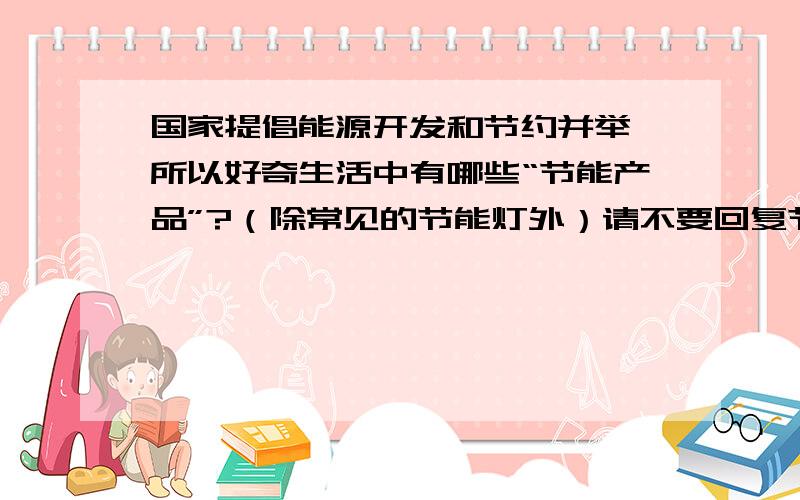 国家提倡能源开发和节约并举,所以好奇生活中有哪些“节能产品”?（除常见的节能灯外）请不要回复节能窍门等