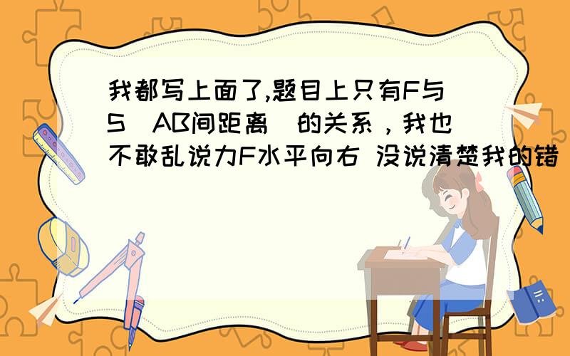 我都写上面了,题目上只有F与S(AB间距离)的关系，我也不敢乱说力F水平向右 没说清楚我的错