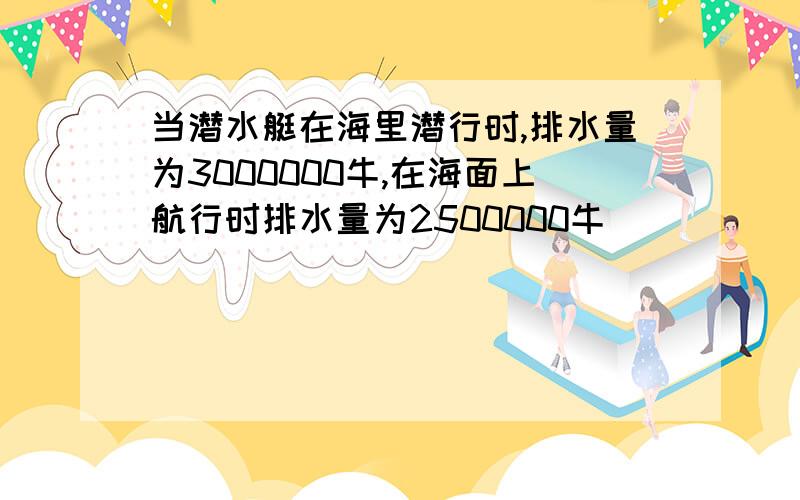 当潜水艇在海里潜行时,排水量为3000000牛,在海面上航行时排水量为2500000牛