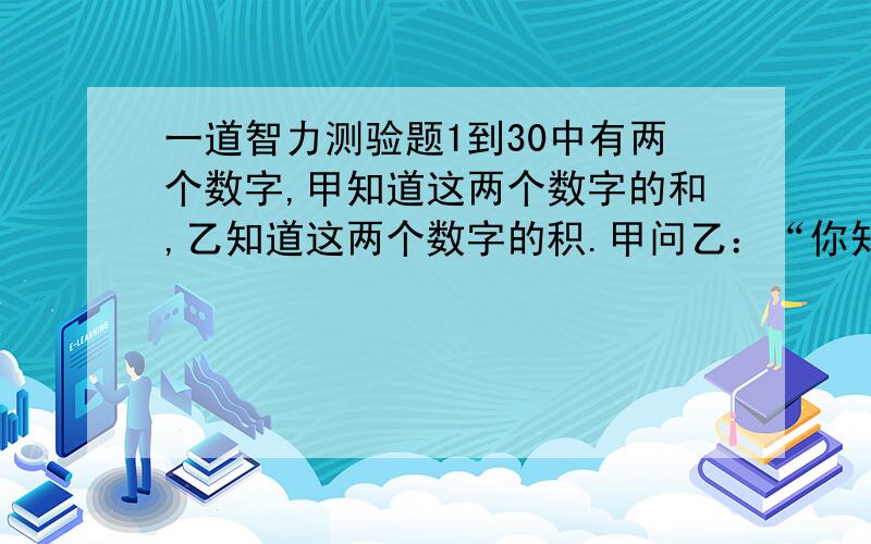 一道智力测验题1到30中有两个数字,甲知道这两个数字的和,乙知道这两个数字的积.甲问乙：“你知道这两个数字吗?”乙说：