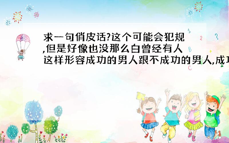 求一句俏皮话?这个可能会犯规,但是好像也没那么白曾经有人这样形容成功的男人跟不成功的男人,成功的忘记怎么形容了,形容不成