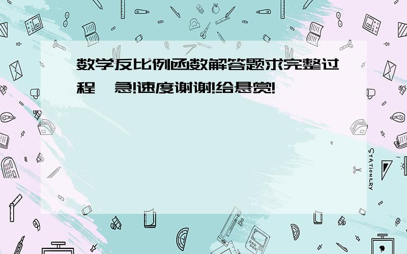 数学反比例函数解答题求完整过程,急!速度谢谢!给悬赏!